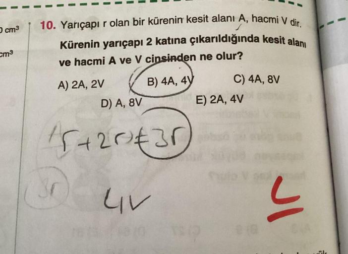 O cm³
cm³
10. Yarıçapır olan bir kürenin kesit alanı A, hacmi V dir.
Kürenin yarıçapı 2 katına çıkarıldığında kesit alanı
ve hacmi A ve V cinsinden ne olur?
A) 2A, 2V
B) 4A, 4V
C) 4A, 8V
3r
D) A, 8V
15+20²€30) a
LIV
E) 2A, 4V
018
JI
dile