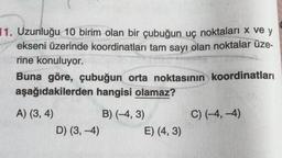 11. Uzunluğu 10 birim olan bir çubuğun uç noktaları x ve y
ekseni üzerinde koordinatları tam sayı olan noktalar üze-
rine konuluyor.
Buna göre, çubuğun orta noktasının koordinatları
aşağıdakilerden hangisi olamaz?
A) (3, 4)
D) (3,-4)
B) (-4, 3)
E) (4, 3)
C) (-4,-4)