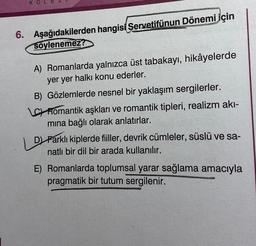 KO
6. Aşağıdakilerden hangisi Servetifünun Dönemi için
söylenemez?
A) Romanlarda yalnızca üst tabakayı, hikâyelerde
yer yer halkı konu ederler.
B) Gözlemlerde nesnel bir yaklaşım sergilerler.
LC Romantik aşkları ve romantik tipleri, realizm akı-
mına bağlı olarak anlatırlar.
D) Farklı kiplerde fiiller, devrik cümleler, süslü ve sa-
natlı bir dil bir arada kullanılır.
E) Romanlarda toplumsal yarar sağlama amacıyla
pragmatik bir tutum sergilenir.