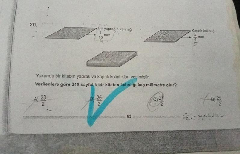 20.
Bir yaprağın kalınlığı
1
10
A) 23
Yukarıda bir kitabın yaprak ve kapak kalınlıkları verilmiştir.
Verilenlere göre 240 sayfalık bir kitabın kalınlığı kaç milimetre olur?
mm
B 25
63
c) 27
Kapak kalınlığı
Alth
mm
5
for 201