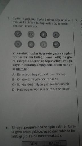 5. Eymen aşağıdaki toplar üzerine sayılar yaz-
mış ve Fatih'ten bu toplardan üç tanesini
almasını istemiştir.
545
9
130
18
5
45
204
Yukarıdaki toplar üzerinde yazan sayıla-
rın her biri bir bölüğü temsil ettiğine gö-
re, rastgele seçilen üç topun oluşturdu