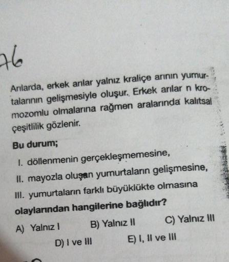 76
Anılarda, erkek anlar yalnız kraliçe arının yumur-
talarının gelişmesiyle oluşur. Erkek arılar n kro-
mozomlu olmalarına rağmen aralarında kalıtsal
çeşitlilik gözlenir.
Bu durum;
1. döllenmenin gerçekleşmemesine,
II. mayozla oluşan yumurtaların gelişmes