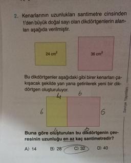 2. Kenarlarının uzunlukları santimetre cinsinden
1'den büyük doğal sayı olan dikdörtgenlerin alan-
ları aşağıda verilmiştir.
24 cm²
6
36 cm²
Bu dikdörtgenler aşağıdaki gibi birer kenarları ça-
kışacak şekilde yan yana getirilerek yeni bir dik-
dörtgen oluşturuluyor.
6
44
6
.4
Buna göre oluşturulan bu dikdörtgenin çev-
resinin uzunluğu en az kaç santimetredir?
A) 14
B) 28
C) 32
D) 40
Seviye Yayınları