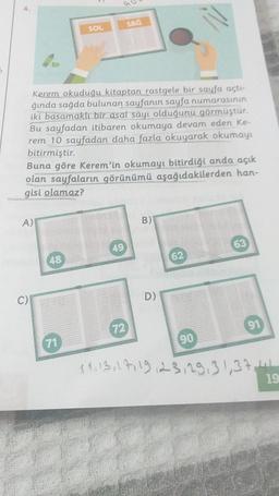 4.
Kerem okuduğu kitaptan rastgele bir sayfa açtı-
ğında sağda bulunan sayfanın sayfa numarasının
iki basamaklı bir asal sayı olduğunu görmüştür.
Bu sayfadan itibaren okumaya devam eden Ke-
rem 10 sayfadan daha fazla okuyarak okumayı
bitirmiştir.
A)
Buna göre Kerem'in okumayı bitirdiği anda açık
olan sayfaların görünümü aşağıdakilerden han-
gisi olamaz?
C)
SOL
48
71
SAĞ
49
72
B)
D)
62
90
63
$4, 13, 17, 19, 23,29,31,371
19