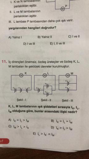 mbal
parlaklıkları eşittir.
hif
I. K ve N
A) Yalnız I
II. L ve M lambalarının
parlaklıkları eşittir.
III. L lambası P lambasından daha çok ışık verir.
yargılarından hangileri doğrudur?
D) I ve III
000
K
B) Yalnız II
11. İç dirençleri önemsiz, özdeş üreteçl