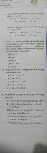 TRONIK ÖLÇME
VE KONTROL
6. Direnç ölçümü yapılırken multimetre hangi
kademeye alınır?
A) Volt
B) Farad
D) Kisa devre E) Ohm
C) Amper
7. Gerilim ölçümü yapılırken multimetre hangi
kademeye alınır?
A) Volt
B) Farad
D) Kisa devre E) Ohm
C) Amper
A) 1700 = 1,7