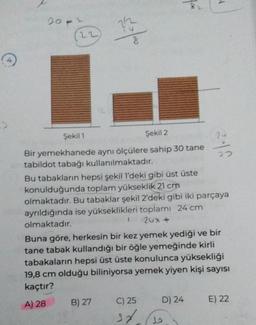 (
20-2
(22)
12
$10/10
Şekil 1
Şekil 2
Bir yemekhanede aynı ölçülere sahip 30 tane
tabildot tabağı kullanılmaktadır.
B) 27
Bu tabakların hepsi şekil 1'deki gibi üst üste
konulduğunda toplam yükseklik 21 cm
olmaktadır. Bu tabaklar şekil 2'deki gibi iki parçaya
ayrıldığında ise yükseklikleri toplamı 24 cm
200 nhân
olmaktadır.
M
Buna göre, herkesin bir kez yemek yediği ve bir
tane tabak kullandığı bir öğle yemeğinde kirli
tabakaların hepsi üst üste konulunca yüksekliği
19,8 cm olduğu biliniyorsa yemek yiyen kişi sayısı
kaçtır?
A) 28
C) 25
37
24
33
D) 24
E) 22