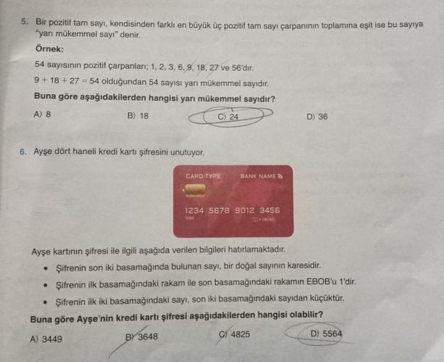 5. Bir pozitif tam sayı, kendisinden farklı en büyük üç pozitif tam sayı çarpanının toplamına eşit ise bu sayıya
"yarı mükemmel sayı" denir.
Örnek:
54 sayısının pozitif çarpanları; 1, 2, 3, 6, 9, 18, 27 ve 56'dır.
9 +18+27= 54 olduğundan 54 sayısı yarı mük