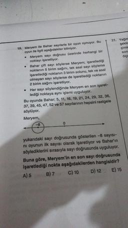 19. Meryem ile Bahar sayılarla bir oyun oynuyor. Bu
oyun ile ilgili aşağıdakiler biliniyor.
• Meryem sayı doğrusu üzerinde herhangi bir
noktayı işaretliyor.
●
Bahar çift sayı söylerse Meryem; işaretlediği
noktanın 5 birim sağını, tek asal sayı söylerse
işaretlediği noktanın 3 birim solunu, tek ve asal
olmayan sayı söylerse de işaretlediği noktanın
2 birim sağını işaretliyor.
Her sayı söylendiğinde Meryem en son işaret-
lediği noktaya aynı işlemi uyguluyor.
Bu oyunda Bahar; 5, 11, 16, 19, 21, 24, 29, 32, 36,
37, 39, 45, 47, 52 ve 57 sayılarının hepsini rastgele
söylüyor.
Meryem,
-8
21. Yağm
şekilc
çimin
son
ölçe
yukarıdaki sayı doğrusunda gösterilen -8 sayısı-
ni oyunun ilk sayısı olarak işaretliyor ve Bahar'ın
söylediklerini sırasıyla sayı doğrusunda uyguluyor.
Buna göre, Meryem'in en son sayı doğrusunda
işaretlediği nokta aşağıdakilerden hangisidir?
A) 5
B) 7
C) 10
E) 15
D) 12