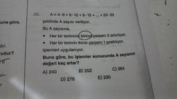 una göre,
dır.
-udur?
T
22.
şeklinde A sayısı veriliyor.
Bu A sayısına,
Her bir teriminin birinci çarpanı 2 artırılıyor.
Her bir terimin ikinci çarpanı 1 azaltılıyor.
işlemleri uygulanıyor.
Buna göre, bu işlemler sonucunda A sayısının
değeri kaç artar?
A) 240
B) 252
.
A=4.9+6.12 +8-15+...+20.33
●
D) 276
E) 290
C) 264