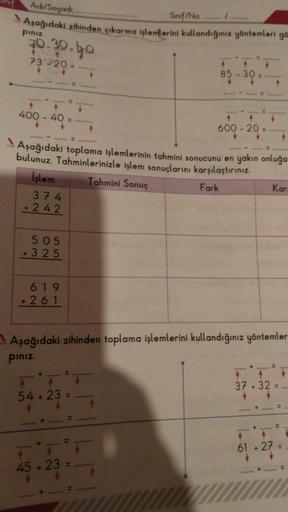 Adi/Soyadı:
Aşağıdaki zihinden çıkarma işlemlerini kullandığınız yöntemleri gö
pınız.
70.30.4.0
73 20 =....
*****
↑
400 - 40 =
*******
505
+325
*****
619
+261
*******
******* = *********
Aşağıdaki toplama işlemlerinin tahmini sonucunu en yakın onluğa
bulun