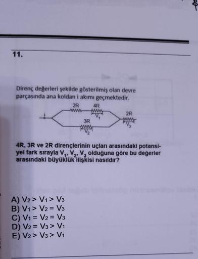 11.
Direnç değerleri şekilde gösterilmiş olan devre
parçasında ana koldan i akımı geçmektedir.
2R
A) V2> V1 > V3
B) V1 V2 V3
C) V1
V2 V3
D) V2
V3 > V₁
E) V2 > V3 > V₁
3R
=
4R
4R, 3R ve 2R dirençlerinin uçları arasındaki potansi-
yel fark sırayla V₁ V₂ V₂ o