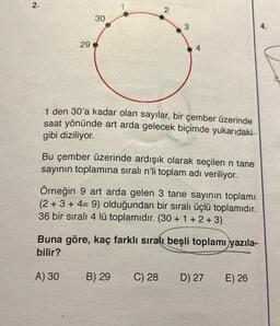 2.
29
30
2
1 den 30'a kadar olan sayılar, bir çember üzerinde
saat yönünde art arda gelecek biçimde yukarıdaki
gibi diziliyor.
3
Bu çember üzerinde ardışık olarak seçilen n tane
sayının toplamına sıralı n'li toplam adı veriliyor.
Örneğin 9 art arda gelen 3 tane sayının toplamı
(2+3+4= 9) olduğundan bir sıralı üçlü toplamıdır.
36 bir sıralı 4 lü toplamıdır. (30 + 1 + 2 + 3)
B) 29
Buna göre, kaç farklı sıralı beşli toplamı yazıla-
bilir?
A) 30
C) 28
D) 27
E) 26
4.