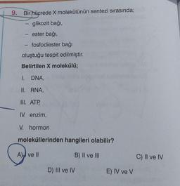 9. Bir hücrede X molekülünün sentezi sırasında;
glikozit bağı,
-
- ester bağı,
fosfodiester bağı
oluştuğu tespit edilmiştir.
Belirtilen X molekülü;
DNA,
RNA,
1
I.
II.
III. ATP,
IV. enzim,
V. hormon
moleküllerinden hangileri olabilir?
A) ve II
B) II ve III
D) III ve IV
E) IV ve V
C) II ve IV