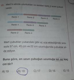 12. Mert'in elinde uzunlukları ve renkleri farklı 4 adet çubuk
vardır.
Renk-1
Renk-1
A) 19
Renk-2
Renk-2
Renk-3
B) 18
Renk-4
Renk-3
Renk-4
Mert çubukları yukarıdaki gibi uç uca eklediğinde sıra-
sıyla 57 cm, 45 cm ve 22 cm uzunluğunda çubuklar el-
de ediyor.
Buna göre, en uzun çubuğun uzunluğu en az kaç
cm'dir?
Renk-4
C) 17
D) 16
E) 15