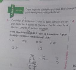 Kazanım
M.6.1.1.4.
Doğal sayılarla dört işlem yapmayı gerektiren pro
yapılırken işlem özellikleri kullanılır.
36
1. Çarpımları 62, toplamları 13 olan iki doğal sayıdan biri se-
çilip başka bir A sayısı ile çarpılıyor. Seçilen sayı ile A
sayısının çarpımı 82, toplamı ise 20'dir.
64
Buna göre başlangıçtaki iki sayı ile A sayısının topla-
mı aşağıdakilerden hangisine eşit olur?
A) 32
B) 31
C) 30
D) 29
26
2
210
45
13
10
+10
nn
Newton Yayınları
4.
Bir
he