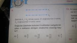 S
11
d₂
Şekilde d, // da olmak üzere, d1 doğrusunda 5 nokta,
da doğrusunda 4 nokta vardır.
Doğrular üzerinde bulunan 9 noktadan rastgele se-
çilen 4 noktanın dörtgen oluşturma olasılığı kaç-
tır?
A) ²/2
B) -/-/
-d₁
G
10
21
D) 14
E) 4/7/2
Olasılık
13. İki basar
rak bir t
Torbad
taki nu
kaçtır
A) 11/22
14.