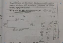 eld
bo
10
1. Boyu 80 m ve eni 30 m olan dikdörtgen şeklindeki bir
parkın etrafına eşit aralıklarla (köşelere de olmak
üzere) ağaç dikilecektir.
Bu iş için en az kaç ağaç gerekir? ekol
A) 11
B) 12
C) 22
D) 24
20
2000
391
OR
2
80 30
40 15 2
20 15
10 15
5 15
51
5