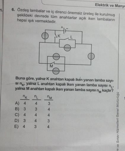 1.
Elektrik ve Many
6. Özdeş lambalar ve iç direnci önemsiz üreteç ile kurulmuş
şekildeki devrede tüm anahtarlar açık iken lambaların
hepsi ışık vermektedir.
nk
A) 4
B) 3
C) 4
D) 3
E) 4
M
nL
4
3
4
4
3
nM
3
K
Buna göre, yalnız K anahtan kapalı iken yanan la