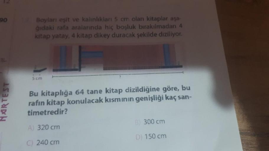 90
NARTEST
Boyları eşit ve kalınlıkları 5 cm olan kitaplar aşa-
ğıdaki rafa aralarında hiç boşluk bırakılmadan 4
kitap yatay, 4 kitap dikey duracak şekilde diziliyor.
5cm
Bu kitaplığa 64 tane kitap dizildiğine göre, bu
rafın kitap konulacak kısmının genişl