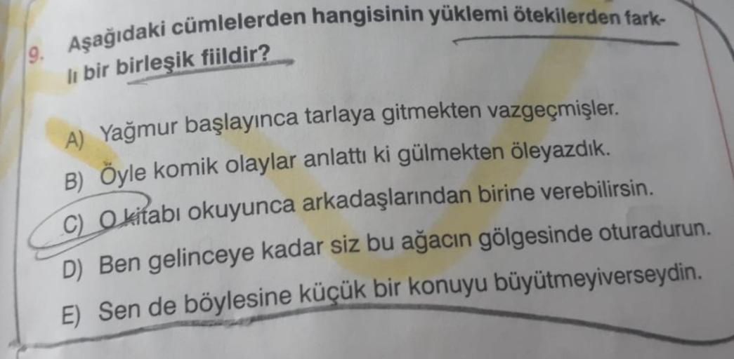 9. Aşağıdaki cümlelerden hangisinin yüklemi ötekilerden fark-
li bir birleşik fiildir?
A) Yağmur başlayınca tarlaya gitmekten vazgeçmişler.
B) Öyle komik olaylar anlattı ki gülmekten öleyazdık.
C) Okitabı okuyunca arkadaşlarından birine verebilirsin.
D) Be