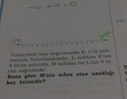 14)
10 +10
-8-7-6-5 43 -2 -1
0
4
7 8
Yukarıdaki sayı doğrusunda K, (+2) nok-
tasında bulunmaktadır. L noktası K'nın
4 birim solunda, M noktası ise L'nin 9 bi-
rim sağındadır.
Buna göre M'nin sıfıra olan uzaklığı
kaç birimdir?
17)
Y
t
