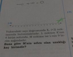 14)
10 +10
-8-7-6-5 43 -2 -1
0
4
7 8
Yukarıdaki sayı doğrusunda K, (+2) nok-
tasında bulunmaktadır. L noktası K'nın
4 birim solunda, M noktası ise L'nin 9 bi-
rim sağındadır.
Buna göre M'nin sıfıra olan uzaklığı
kaç birimdir?
17)
Y
t