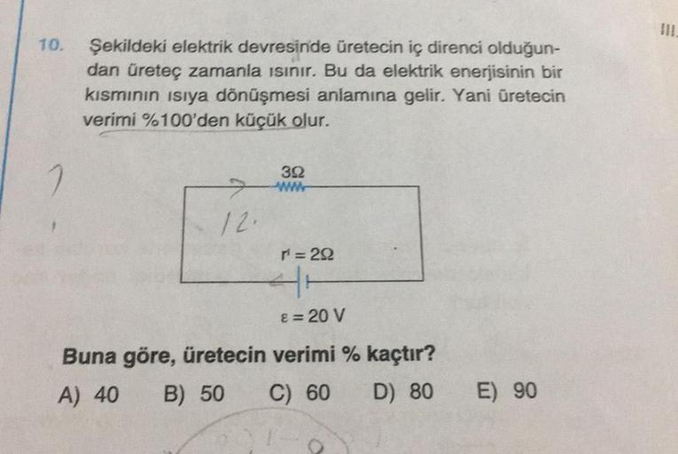 10.
Şekildeki elektrik devresinde üretecin iç direnci olduğun-
dan üreteç zamanla ısınır. Bu da elektrik enerjisinin bir
kısmının ısıya dönüşmesi anlamına gelir. Yani üretecin
verimi %100'den küçük olur.
12.
Buna göre, üretecin
A) 40 B) 50
392
Www
r² = 292