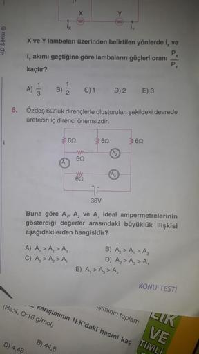 1
A)
D) 4,48
1
3
B)
İx
X ve Y lambaları üzerinden belirtilen yönlerde i, ve
P₂
Py
i, akımı geçtiğine göre lambaların güçleri oranı
kaçtır?
(He:4, 0:16 g/mol)
1
X
(A₁
A) A₁ > A₂ > A₂
C) A₂ > A₂ > A₁
B) 44,8
www
692
6. Özdeş 692'luk dirençlerle oluşturulan ş