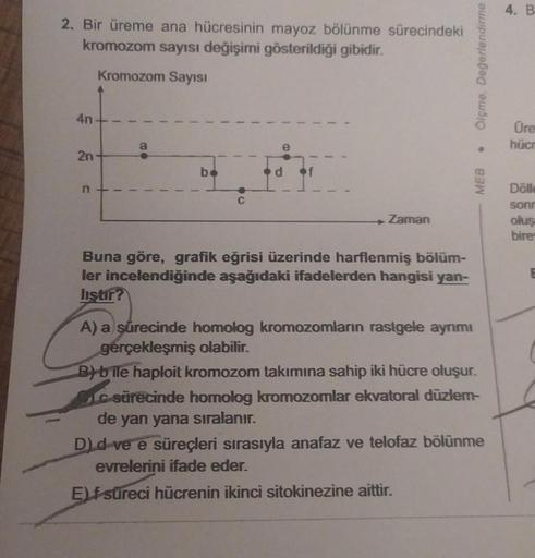2. Bir üreme ana hücresinin mayoz bölünme sürecindeki
kromozom sayısı değişimi gösterildiği gibidir.
Kromozom Sayısı
4n
2n
n+
T
88
bo
C
Zaman
Buna göre, grafik eğrisi üzerinde harflenmiş bölüm-
ler incelendiğinde aşağıdaki ifadelerden hangisi yan-
liştir?
