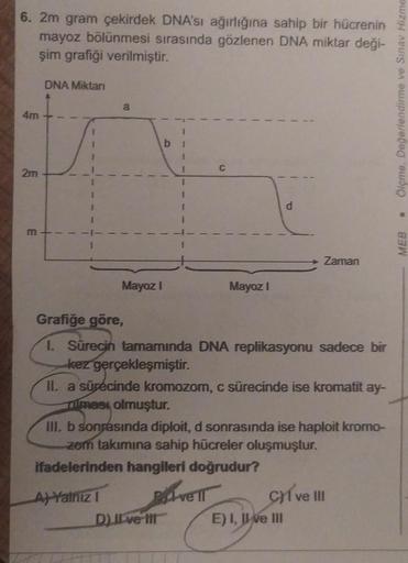 6. 2m gram çekirdek DNA'sı ağırlığına sahip bir hücrenin
mayoz bölünmesi sırasında gözlenen DNA miktar deği-
şim grafiği verilmiştir.
4m
2m
m
DNA Miktarı
a
Mayoz I
A) Yalnız I
b
I
DJI ve Ill
C
Mayoz I
P.
Grafiğe göre,
1. Sürecin tamamında DNA replikasyonu