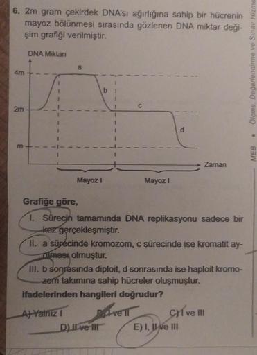 6. 2m gram çekirdek DNA'sı ağırlığına sahip bir hücrenin
mayoz bölünmesi sırasında gözlenen DNA miktar deği-
şim grafiği verilmiştir.
4m
2m
m
DNA Miktarı
a
Mayoz I
A) Yalnız I
b
I
DJI ve Ill
C
Mayoz I
P.
Grafiğe göre,
1. Sürecin tamamında DNA replikasyonu 