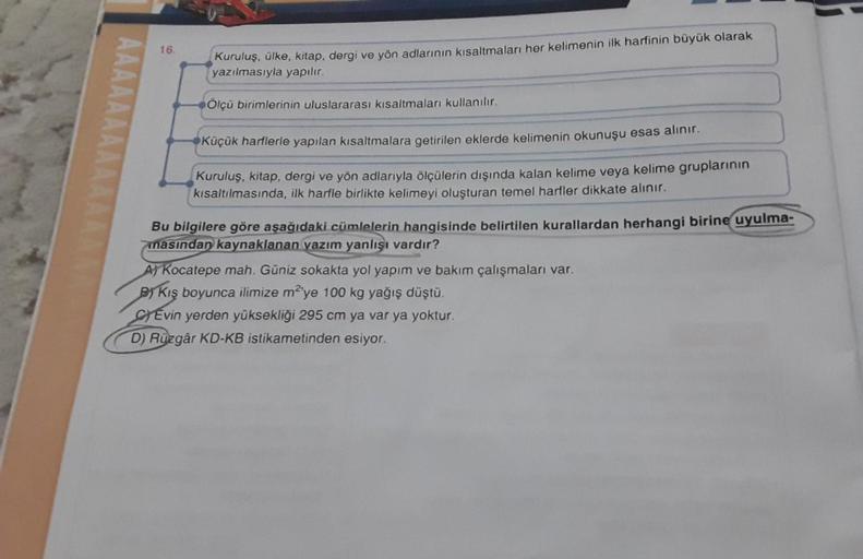 16.
Kuruluş, ülke, kitap, dergi ve yön adlarının kısaltmaları her kelimenin ilk harfinin büyük olarak
yazılmasıyla yapılır.
Ölçü birimlerinin uluslararası kısaltmaları kullanılır.
Küçük harflerle yapılan kısaltmalara getirilen eklerde kelimenin okunuşu esa