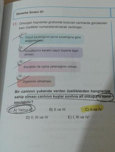 Deneme Sınavı 01
17. Omurgalı hayvanlar grubunda bulunan canlılarda görülebilen
bazı özellikler numaralandırılarak verilmiştir.
H.
III.
IV.
Vücut sıcaklığının çevre sıcaklığına göre
değişmemesi.
Vücutlarının keratin yapılı tüylerle kaplı
olması.
Kanatları