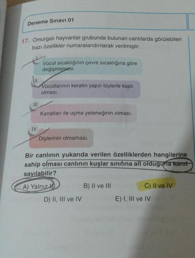 Deneme Sınavı 01
17. Omurgalı hayvanlar grubunda bulunan canlılarda görülebilen
bazı özellikler numaralandırılarak verilmiştir.
H.
III.
IV.
Vücut sıcaklığının çevre sıcaklığına göre
değişmemesi.
Vücutlarının keratin yapılı tüylerle kaplı
olması.
Kanatları 