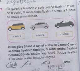 T.
A^2=¹
3. Bir galeride bulunan A serisi araba fiyatının 2 kati-
na B serisi, B serisi araba fiyatının 5 katina C serisi
bir araba alınmaktadır.
A SERİSİ
B SERİSİ
ale
20
HO
C SERİSİ
Buna göre 6 tane A serisi araba ile 2 tane C seri-
si araba fiyatının toplamı, B serisi araba fiyatına
bölündüğünde bölüm kaç olur? (Araba fiyatlan
Türk Lirası olarak hesaplanmıştır.)
A) 10
11
12
1200 130
DY 13