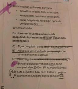 AV
36. Bilim insanları gelecekte dünyada;
.
.
sıcaklıkların daha fazla artacağını,
kutuplardaki buzulların eriyeceğini,
kurak bölgelerde kuraklığın daha da
genişleyeceğini
söylemektedirler.
Bu durumun oluşması sonucunda
aşağıdaki olaylardan hangisinin yaşanması
beklenemez?
A) Alçak bölgelerin deniz suları altında kalması
B) Kutuplara yakın yerlerde yeni yerleşim ve
tarım alanlarının oluşması
C) Bazı bölgelerde tatlı su sıkıntısının artmasi
D) Ekvatoral bölgede yerleşmelerin deniz
seviyesinden 2000 m sonra yoğunlaşması
Orta kuşaktaki bazı canlı türlerinin yaşam
alanlarının kutuplara doğru genişlemesi