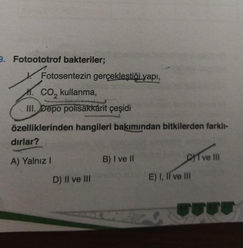 9. Fotoototrof bakteriler;
Fotosentezin gerçekleştiği yapı,
M. CO₂ kullanma,
1.
dırlar?
III. Depo polisakkarit çeşidi
ad
özelliklerinden hangileri bakımından bitkilerden farklı-
A) Yalnız I
HADE
D) II ve III
B) I ve II
Ove III
E) I, II ve III