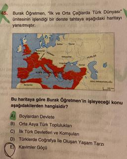 45.
sonder
pralib
Burak Öğretmen, "İlk ve Orta Çağlarda Türk Dünyası"
ünitesinin işlendiği bir derste tahtaya aşağıdaki haritayı
yansıtmıştır.
sidor
Saksonlar
Franklar
35
Berberiler
Alamanlar
Vandallar
Baltlar
Ostrogotlar
Vizigo
Slavlar
ROMA IMPARATORLUGUE
Alanlar
A) Boylardan Devlete
B) Orta Asya Türk Toplulukları
C)
D)
HUNLAR
PERS IMPARATORLUĞU
Bu haritaya göre Burak Öğretmen'in işleyeceği konu
aşağıdakilerden hangisidir?
550 km
İlk Türk Devletleri ve Komşuları
Türklerde Coğrafya İle Oluşan Yaşam Tarzı
E Kavimler Göçü