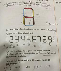 28. Aykut bir mağazadan aşağıda görseli verilen iki tane dijital
görünümlü ahşap rakam almıştır.
Bu ahşap dijital rakamların her bir parçası sökülüp takılabilir.
Bu rakamların dijital gösterilmesi,
labilir.g
123456789
25 54 56
şeklindedir.
563
nyparar
25
Aykut almış olduğu dijital görünümlü ahşap rakamları
parçalayıp yan yana dizerek rakamları farklı en büyük doğal
sayıyı elde etmek istiyor.
Buna göre, Aykut'un elde ettiği sayının rakamları
toplamı kaçtır?
A) 17
B) 19
C) 21
D) 23
30. Bir
43
E) 25