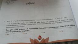 15200
2.
A = 2x. 3y - 5² şeklinde asal çarpanlarına ayrılmış A sayısının pozitif bölen sayısı (x + 1)-(y + 1) - (z+1) dir.
a ve b pozitif tam sayıları için verilen bir köklü ifadeyi avb şeklinde yazmak isteyen Ali, bunun
b'nin en küçük tam sayı değeri için elde edilen a'nın en büyük tam sayı değerinin çarpan sayısı kadar farklı
şekilde yazabileceğini biliyor.
Buna göre √7200 sayısının avb biçiminde kaç farklı şekilde yazılabileceğini bulan Ali'nin bulduğu
cevap aşağıdakilerden hangisidir?
<- A) 10
B) 12
92
MARTES
C) 14
D) 16