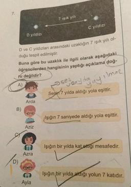 7.
D yıldızı
B)
D ve C yıldızları arasındaki uzaklığın 7 ışık yılı ol-
duğu tespit edilmiştir.
D)
Buna göre bu uzaklık ile ilgili olarak aşağıdaki
öğrencilerden hangisinin yaptığı açıklama doğ-
ru değildir?
Arda
Aziz
7 ışık yılı
Azra
Ayla
C yıldızı
oses
uzayda
yılda aldığı yola eşittir.
Sesin 7
yayılmaz
Işığın 7 saniyede aldığı yola eşittir.
Işığın bir yılda kat ettiği mesafedir.
Işığın bir yılda aldığı yolun 7 katıdır.