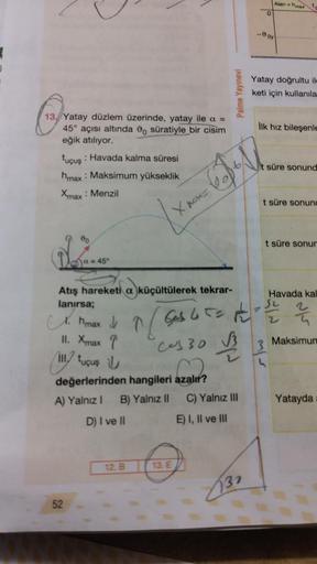13. Yatay düzlem üzerinde, yatay ile a =
45° açısı altında o süratiyle bir cisim
eğik atılıyor.
tuçuş: Havada kalma süresi
hmax: Maksimum yükseklik
Xmax : Menzil
00
a = 45°
52
X
Atış hareketi a küçültülerek tekrar-
lanırsa;
12. B
pos=
13. E
Palme Yayınevi