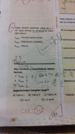 13. Yatay düzlem üzerinde, yatay ile a =
45° açısı altında o süratiyle bir cisim
eğik atılıyor.
tuçuş: Havada kalma süresi
hmax: Maksimum yükseklik
Xmax : Menzil
00
a = 45°
52
X
Atış hareketi a küçültülerek tekrar-
lanırsa;
12. B
pos=
13. E
Palme Yayınevi
