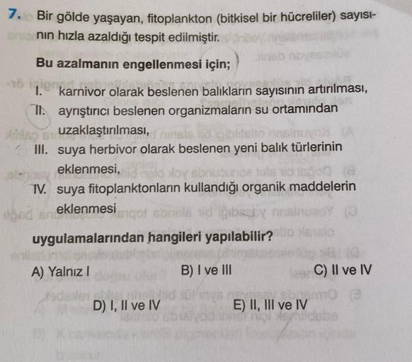 7.
Bir gölde yaşayan, fitoplankton (bitkisel bir hücreliler) sayısı-
nın hızla azaldığı tespit edilmiştir.
Bu azalmanın engellenmesi için;
16 igjent
1.
duhe
karnivor olarak beslenen balıkların sayısının artırılması,
II. ayrıştırıcı beslenen organizmaların