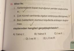 10. Mitoz ile;
1. Kertenkelenin kopan kuyruğunun yeniden oluşturulma-
SI, V
II. Çok hücreli canlılarda zigotun embriyoya dönüşmesi
III. Bazı bakterilerin olumsuz koşullarda endospor oluştur-
masi
✓
olaylarından hangileri gerçekleştirilebilir?
A) Yalnız I
B) Yalnız II
D) I ve III
C) I ve II
E) I, II ve III
105