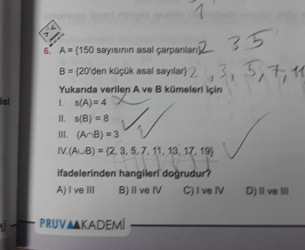 isi
Mi
<
6. A = (150 sayısının asal çarpanlar
B = {20'den küçük asal sayılar 23,
351
3, 5, 7, 11
Yukarıda verilen A ve B kümeleri için
erilen
1. s(A)=4
11. s(B) = 8
III. (AB) = 3
W
IV.(AUB) = (2, 3, 5, 7, 11, 13, 17, 19)
3.5.7. 11, 13, 17,
ifadelerinden ha