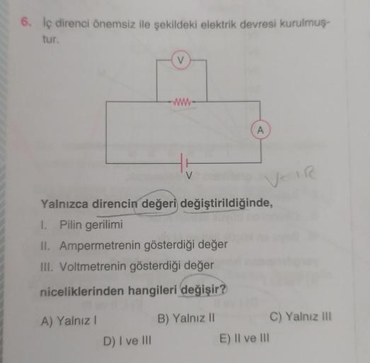6. İç direnci önemsiz ile şekildeki elektrik devresi kurulmuş-
tur.
A) Yalnız I
V
D) I ve III
www
Yalnızca direncin değeri değiştirildiğinde,
1. Pilin gerilimi
II. Ampermetrenin gösterdiği değer
III. Voltmetrenin gösterdiği değer
niceliklerinden hangileri