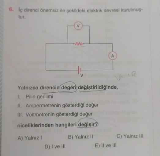 6. İç direnci önemsiz ile şekildeki elektrik devresi kurulmuş-
tur.
A) Yalnız I
V
D) I ve III
www
Yalnızca direncin değeri değiştirildiğinde,
1. Pilin gerilimi
II. Ampermetrenin gösterdiği değer
III. Voltmetrenin gösterdiği değer
niceliklerinden hangileri 