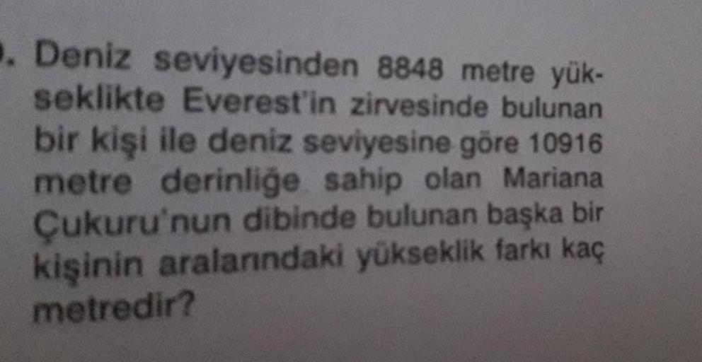 . Deniz seviyesinden 8848 metre yük-
seklikte Everest'in zirvesinde bulunan
bir kişi ile deniz seviyesine göre 10916
metre derinliğe sahip olan Mariana
Çukuru'nun dibinde bulunan başka bir
kişinin aralarındaki yükseklik farkı kaç
metredir?